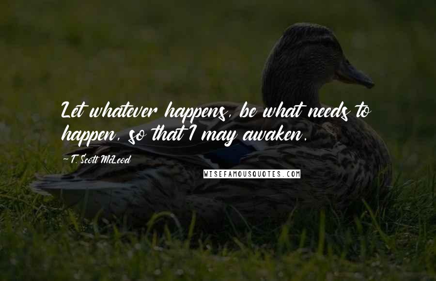 T. Scott McLeod quotes: Let whatever happens, be what needs to happen, so that I may awaken.