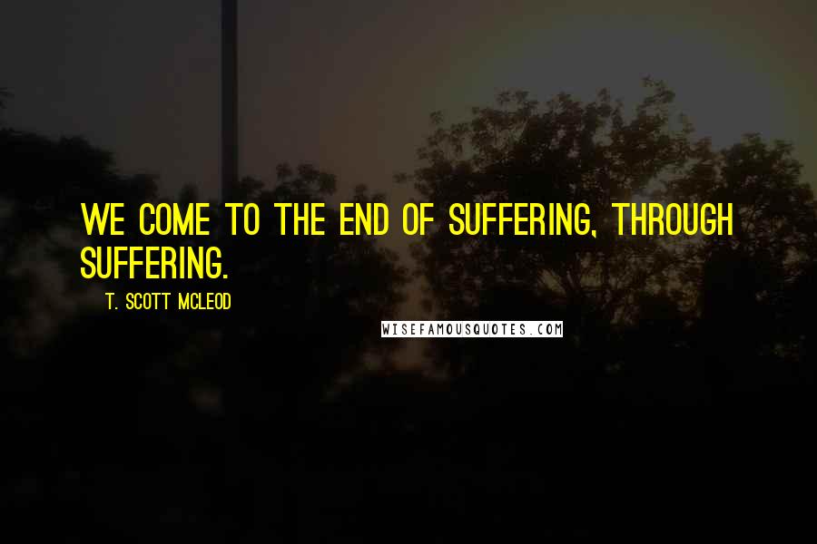 T. Scott McLeod quotes: We come to the end of suffering, through suffering.