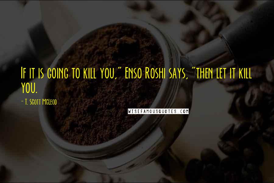 T. Scott McLeod quotes: If it is going to kill you," Enso Roshi says, "then let it kill you.