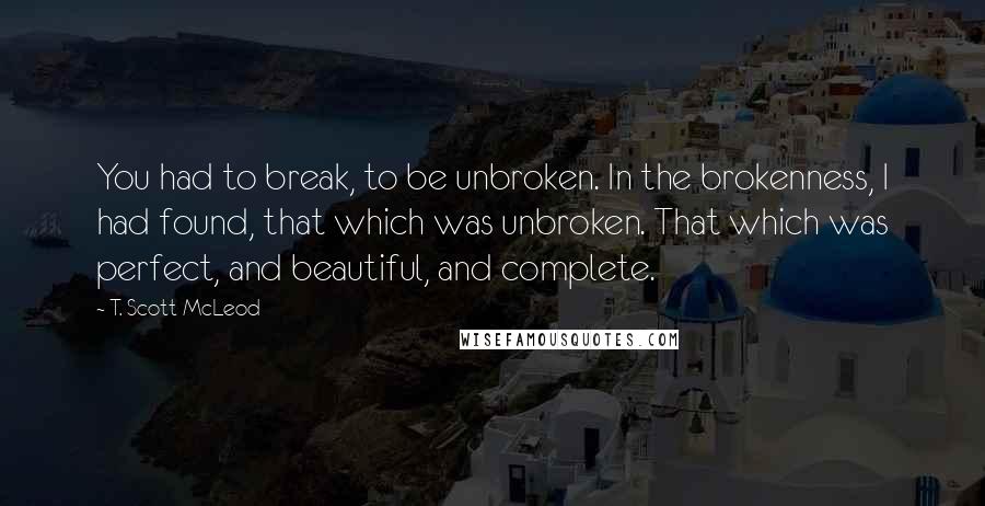 T. Scott McLeod quotes: You had to break, to be unbroken. In the brokenness, I had found, that which was unbroken. That which was perfect, and beautiful, and complete.