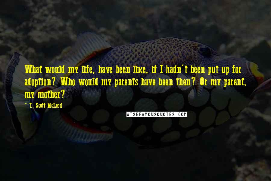 T. Scott McLeod quotes: What would my life, have been like, if I hadn't been put up for adoption? Who would my parents have been then? Or my parent, my mother?