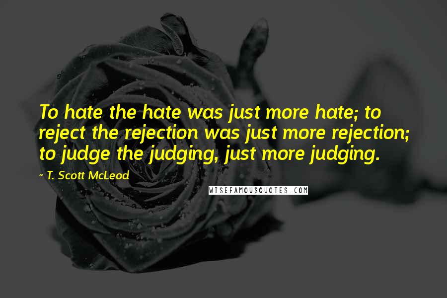 T. Scott McLeod quotes: To hate the hate was just more hate; to reject the rejection was just more rejection; to judge the judging, just more judging.