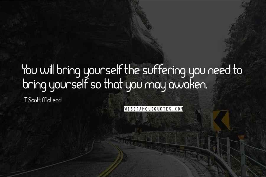 T. Scott McLeod quotes: You will bring yourself the suffering you need to bring yourself so that you may awaken.