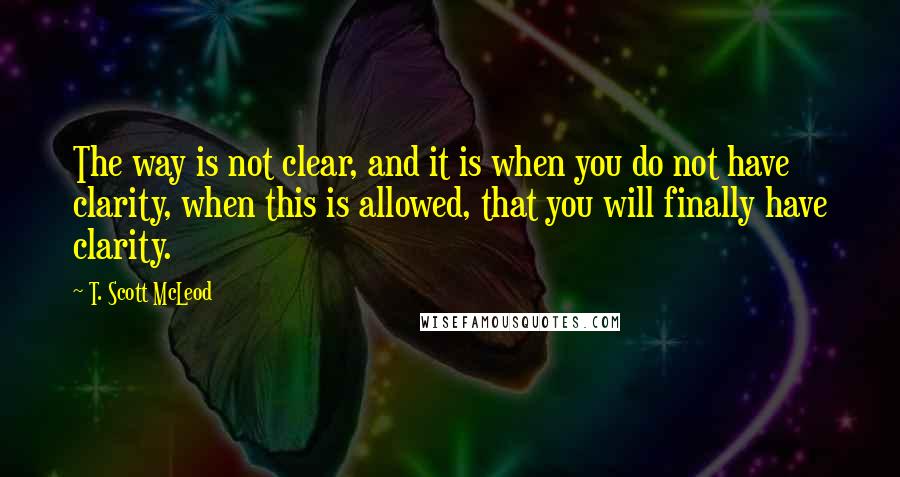 T. Scott McLeod quotes: The way is not clear, and it is when you do not have clarity, when this is allowed, that you will finally have clarity.