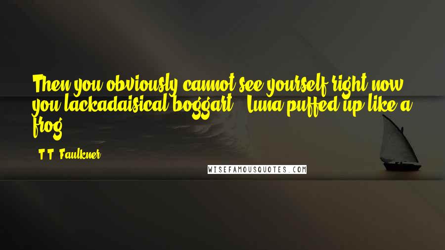 T.T. Faulkner quotes: Then you obviously cannot see yourself right now, you lackadaisical boggart!' Luna puffed up like a frog...