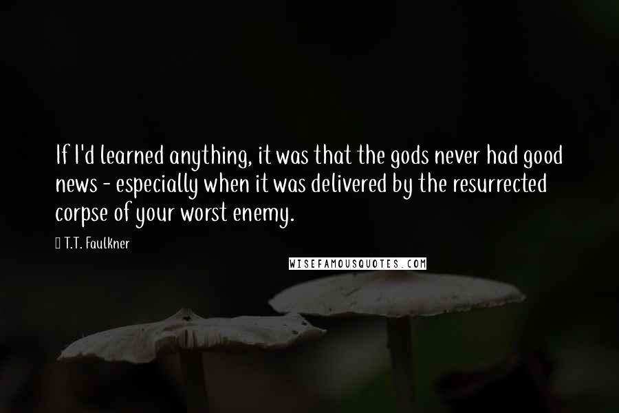 T.T. Faulkner quotes: If I'd learned anything, it was that the gods never had good news - especially when it was delivered by the resurrected corpse of your worst enemy.