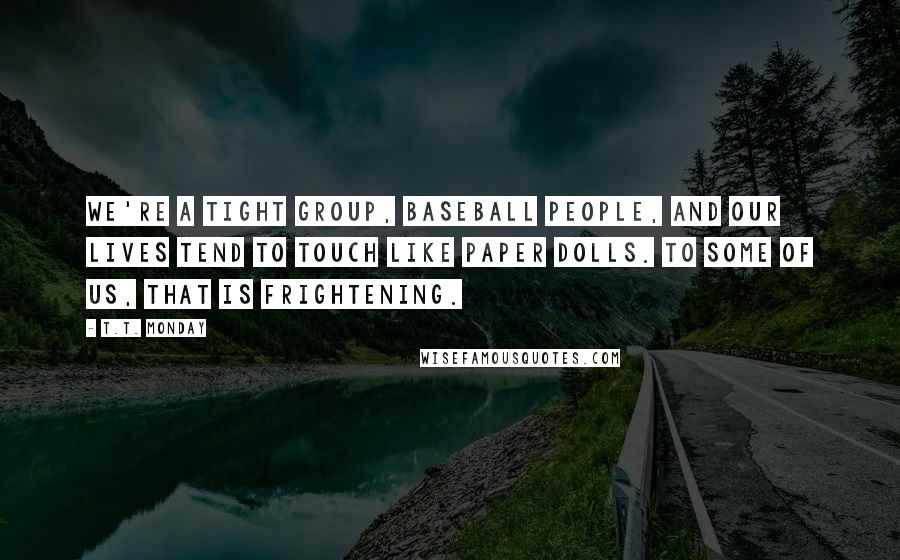 T.T. Monday quotes: We're a tight group, baseball people, and our lives tend to touch like paper dolls. To some of us, that is frightening.