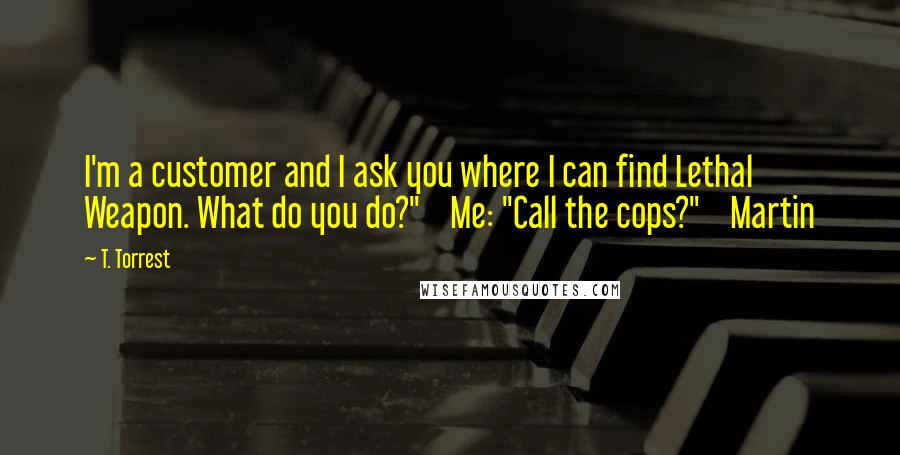 T. Torrest quotes: I'm a customer and I ask you where I can find Lethal Weapon. What do you do?" Me: "Call the cops?" Martin