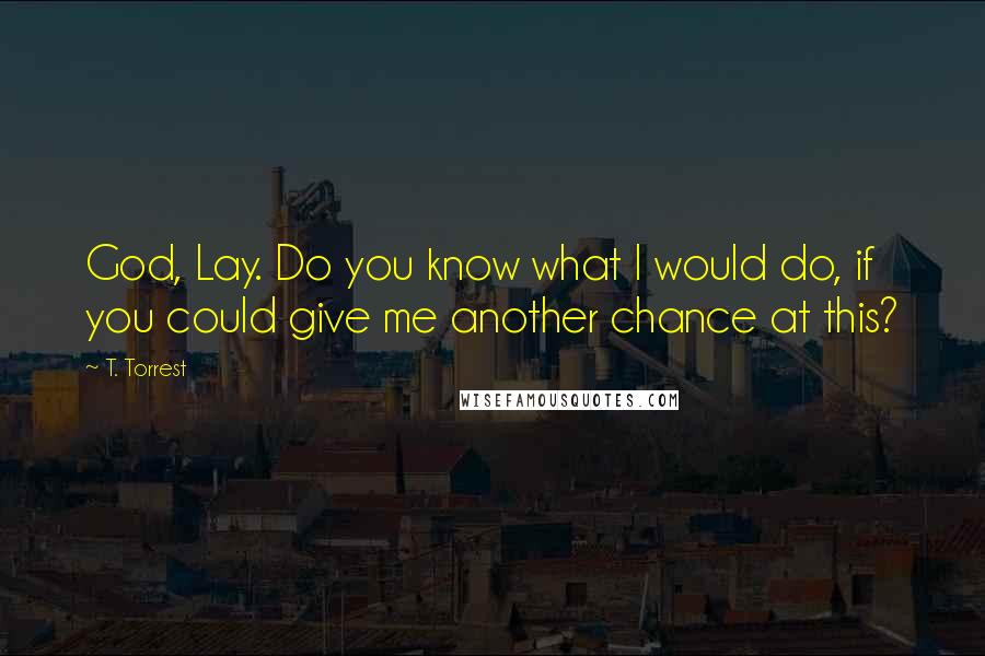 T. Torrest quotes: God, Lay. Do you know what I would do, if you could give me another chance at this?