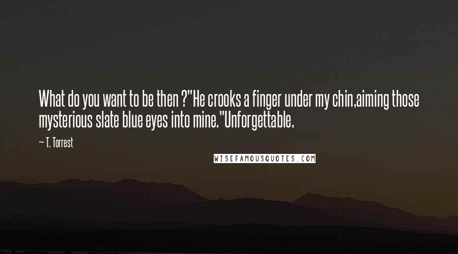 T. Torrest quotes: What do you want to be then ?"He crooks a finger under my chin,aiming those mysterious slate blue eyes into mine."Unforgettable.