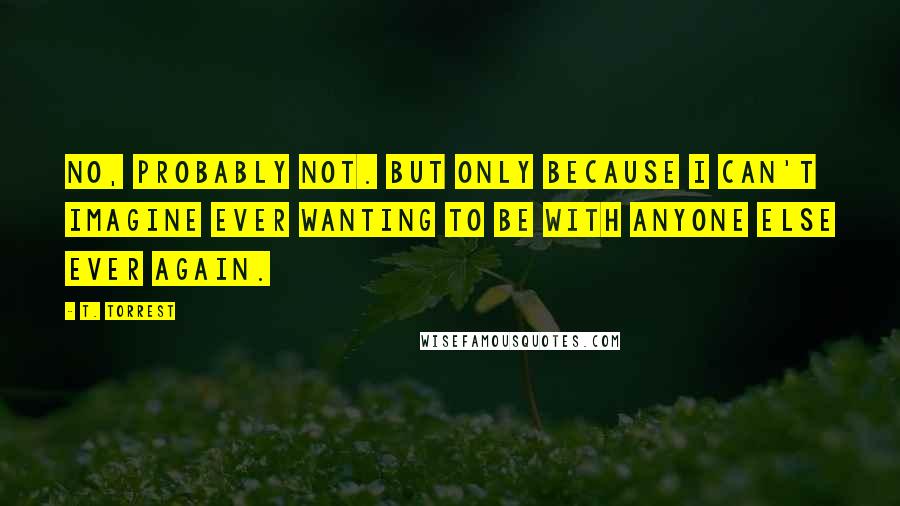 T. Torrest quotes: No, probably not. But only because I can't imagine ever wanting to be with anyone else ever again.