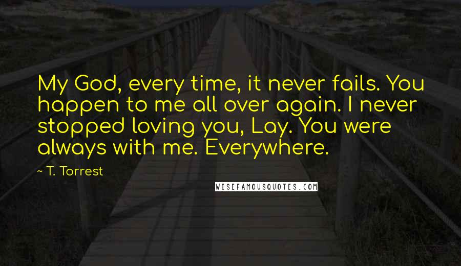 T. Torrest quotes: My God, every time, it never fails. You happen to me all over again. I never stopped loving you, Lay. You were always with me. Everywhere.