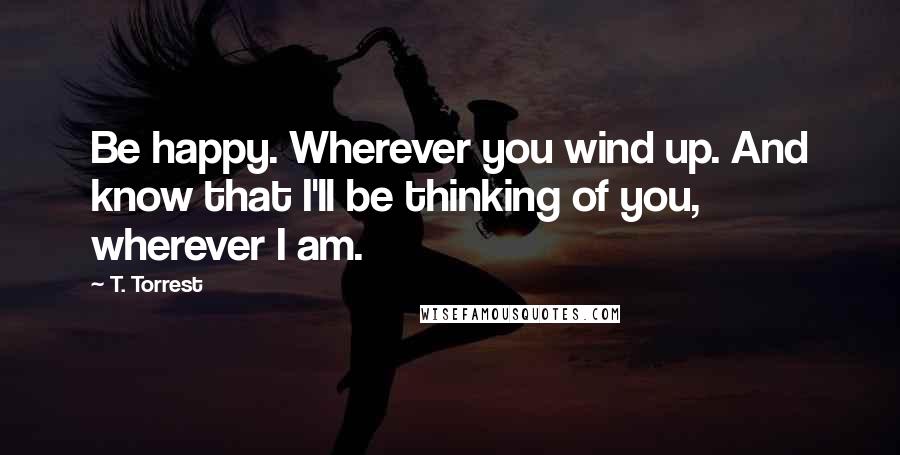 T. Torrest quotes: Be happy. Wherever you wind up. And know that I'll be thinking of you, wherever I am.