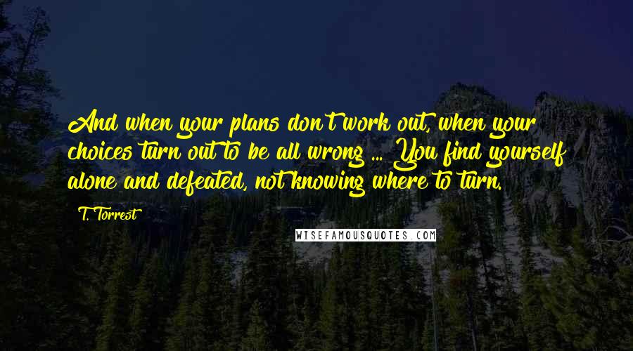 T. Torrest quotes: And when your plans don't work out, when your choices turn out to be all wrong ... You find yourself alone and defeated, not knowing where to turn.