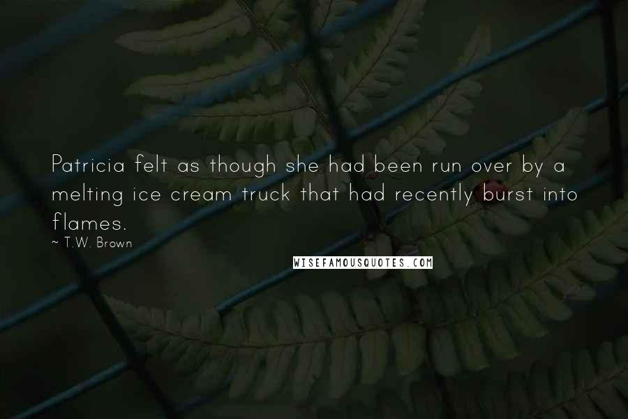 T.W. Brown quotes: Patricia felt as though she had been run over by a melting ice cream truck that had recently burst into flames.