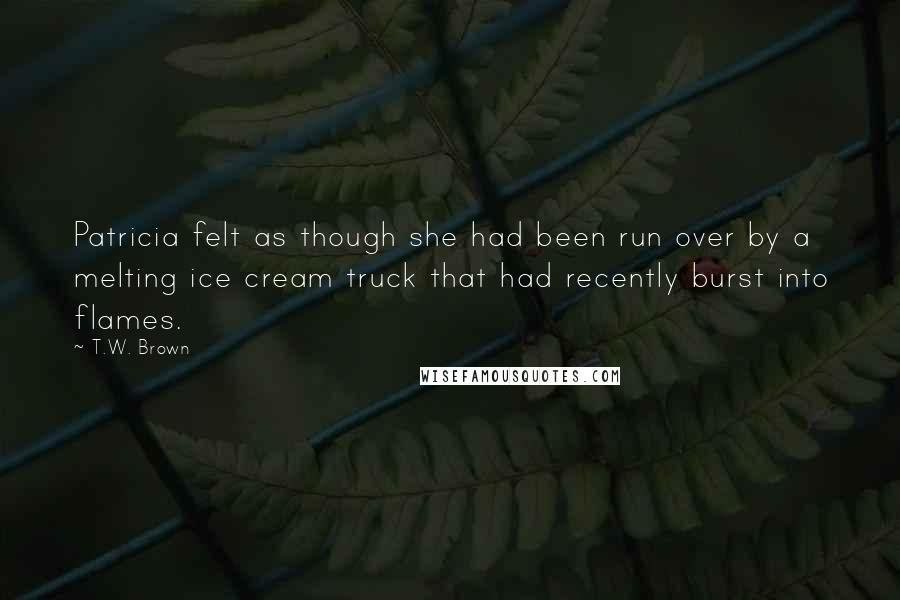 T.W. Brown quotes: Patricia felt as though she had been run over by a melting ice cream truck that had recently burst into flames. T.W. Brown quotes: Patricia felt as though she had been run over by a melting ice cream truck that had recently burst into flames.