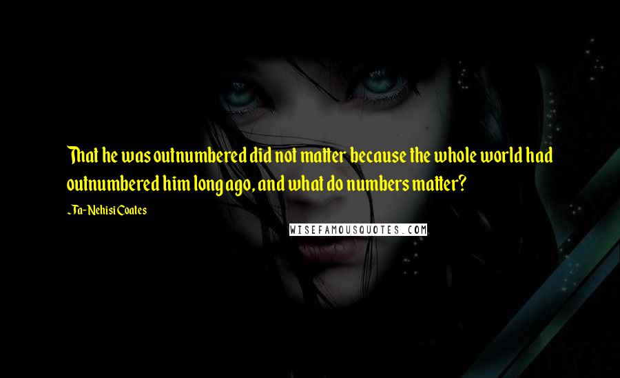 Ta-Nehisi Coates quotes: That he was outnumbered did not matter because the whole world had outnumbered him long ago, and what do numbers matter?