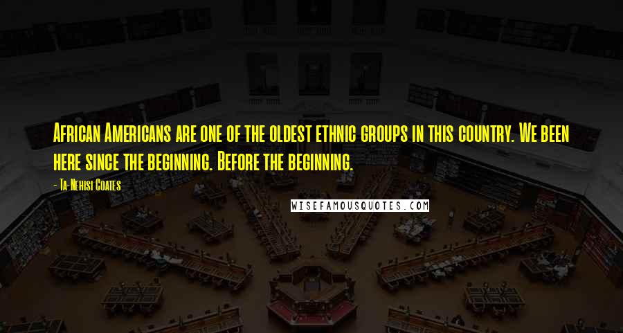 Ta-Nehisi Coates quotes: African Americans are one of the oldest ethnic groups in this country. We been here since the beginning. Before the beginning.