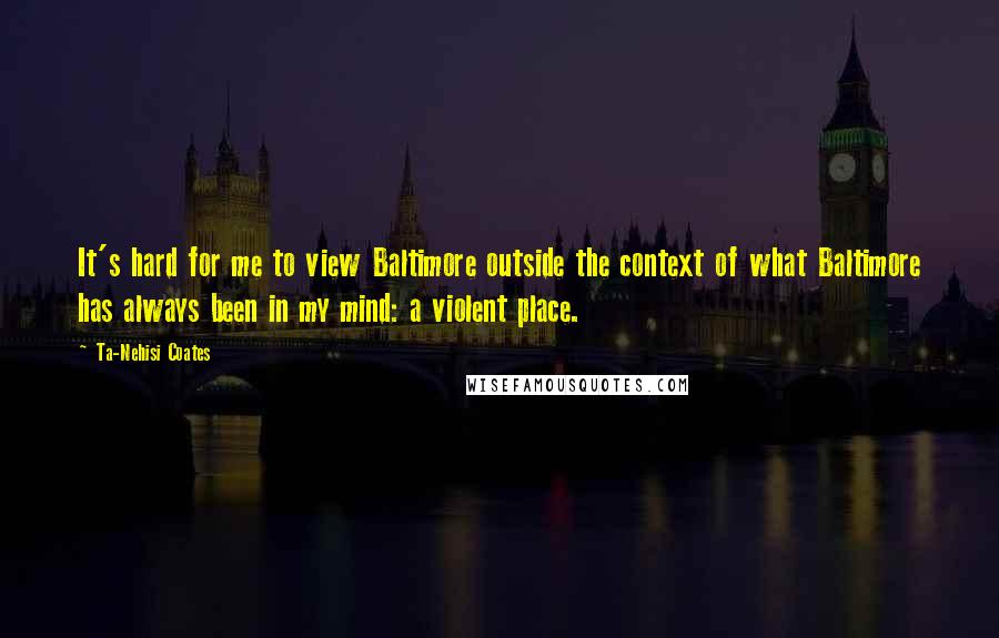 Ta-Nehisi Coates quotes: It's hard for me to view Baltimore outside the context of what Baltimore has always been in my mind: a violent place.