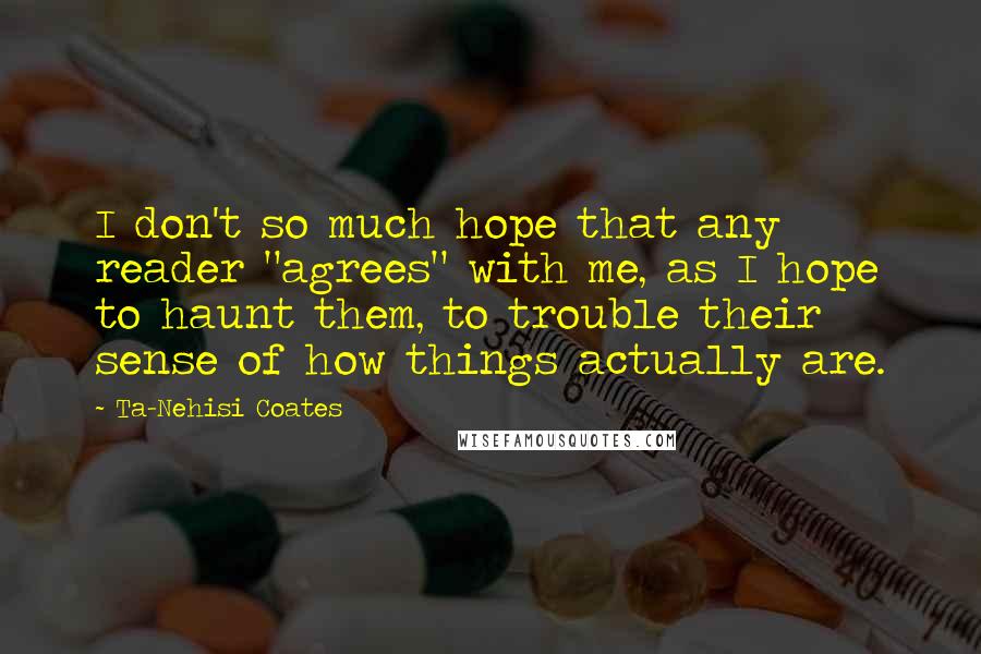 Ta-Nehisi Coates quotes: I don't so much hope that any reader "agrees" with me, as I hope to haunt them, to trouble their sense of how things actually are.