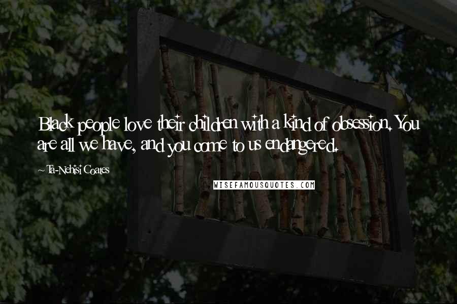 Ta-Nehisi Coates quotes: Black people love their children with a kind of obsession. You are all we have, and you come to us endangered.