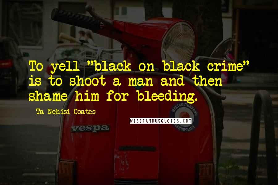 Ta-Nehisi Coates quotes: To yell "black-on-black crime" is to shoot a man and then shame him for bleeding.