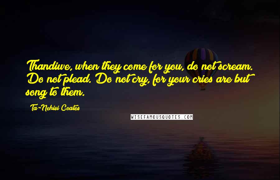 Ta-Nehisi Coates quotes: Thandiwe, when they come for you, do not scream. Do not plead. Do not cry, for your cries are but song to them.