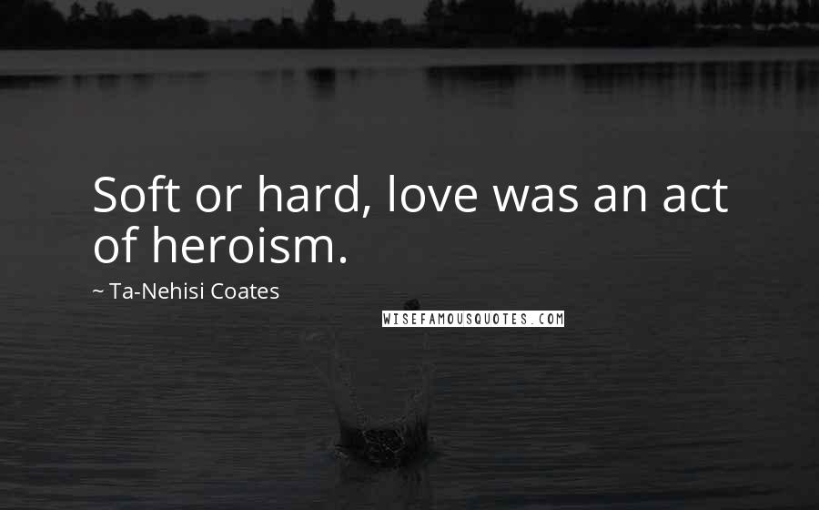 Ta-Nehisi Coates quotes: Soft or hard, love was an act of heroism.