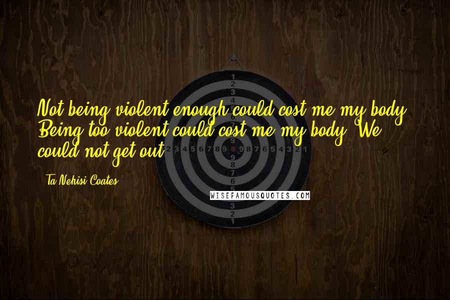 Ta-Nehisi Coates quotes: Not being violent enough could cost me my body. Being too violent could cost me my body. We could not get out.