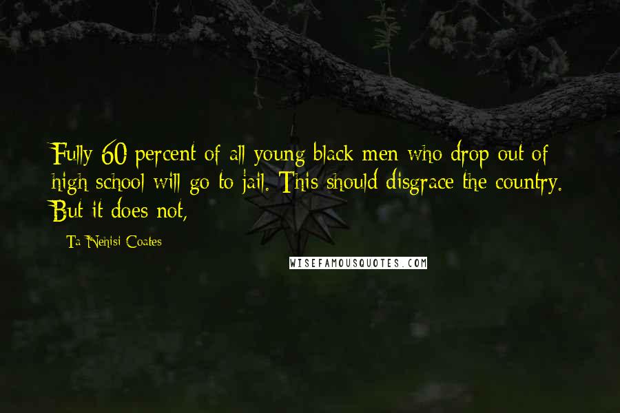 Ta-Nehisi Coates quotes: Fully 60 percent of all young black men who drop out of high school will go to jail. This should disgrace the country. But it does not,