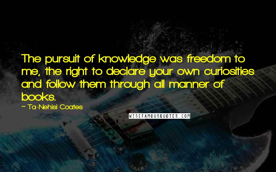 Ta-Nehisi Coates quotes: The pursuit of knowledge was freedom to me, the right to declare your own curiosities and follow them through all manner of books.