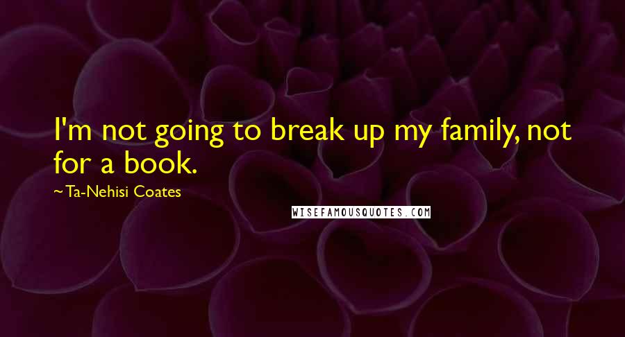 Ta-Nehisi Coates quotes: I'm not going to break up my family, not for a book.