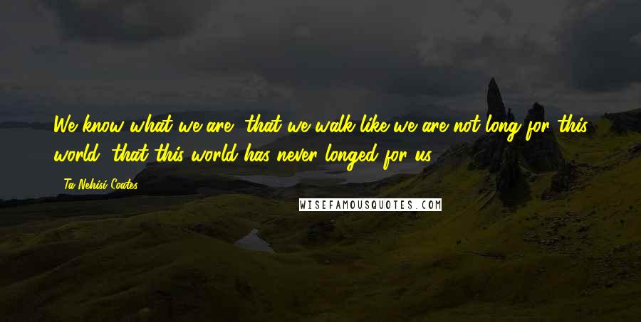 Ta-Nehisi Coates quotes: We know what we are, that we walk like we are not long for this world, that this world has never longed for us.