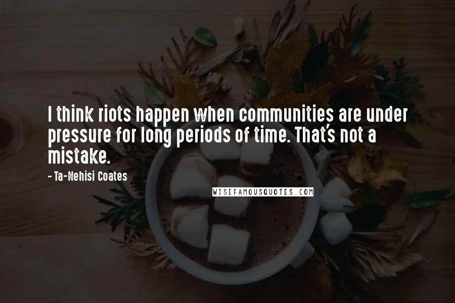 Ta-Nehisi Coates quotes: I think riots happen when communities are under pressure for long periods of time. That's not a mistake.