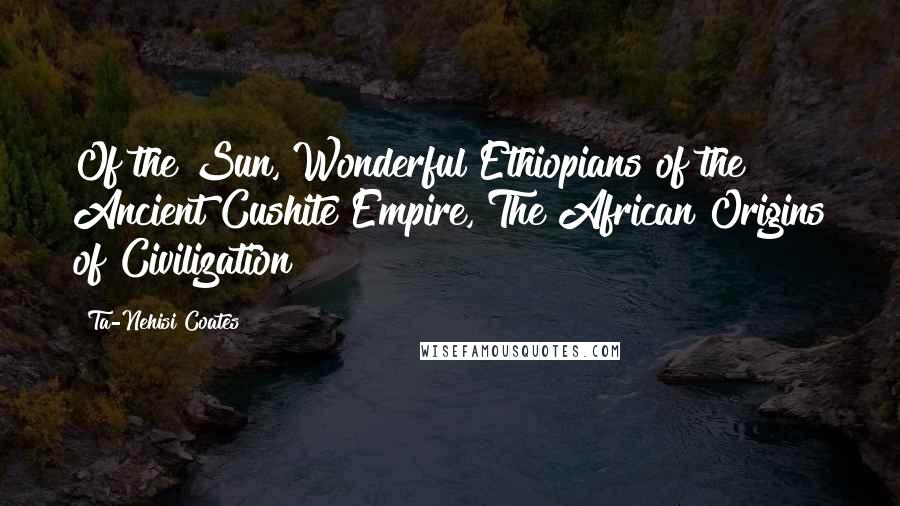 Ta-Nehisi Coates quotes: Of the Sun, Wonderful Ethiopians of the Ancient Cushite Empire, The African Origins of Civilization