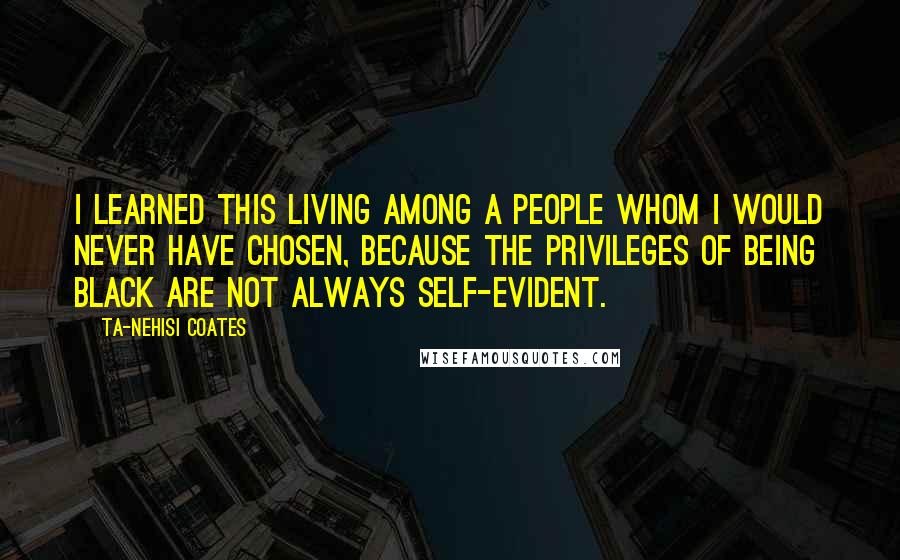 Ta-Nehisi Coates quotes: I learned this living among a people whom I would never have chosen, because the privileges of being black are not always self-evident.