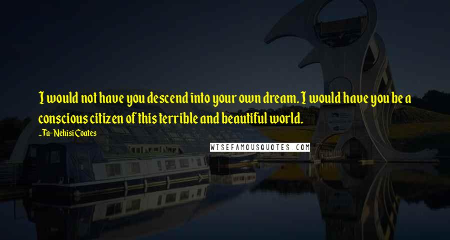 Ta-Nehisi Coates quotes: I would not have you descend into your own dream. I would have you be a conscious citizen of this terrible and beautiful world.