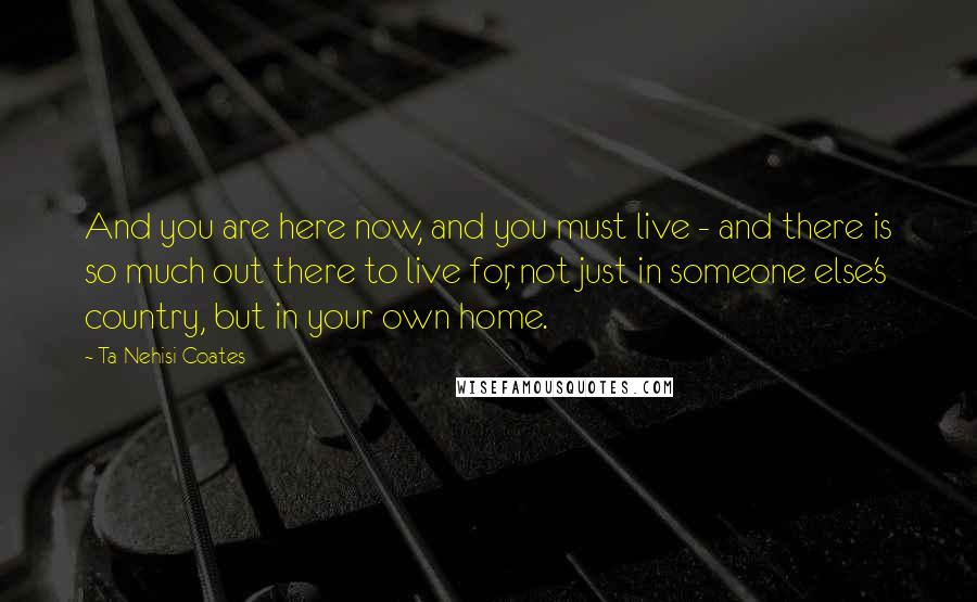 Ta-Nehisi Coates quotes: And you are here now, and you must live - and there is so much out there to live for, not just in someone else's country, but in your own