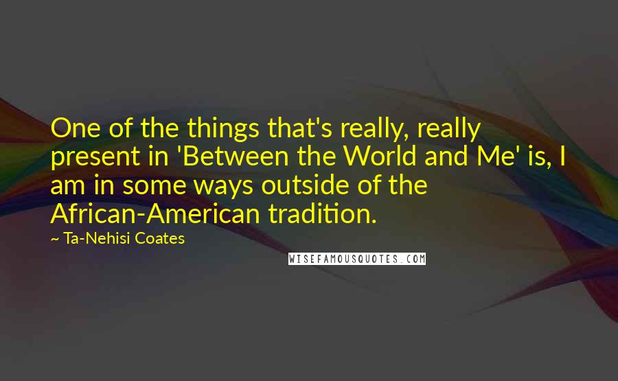 Ta-Nehisi Coates quotes: One of the things that's really, really present in 'Between the World and Me' is, I am in some ways outside of the African-American tradition.