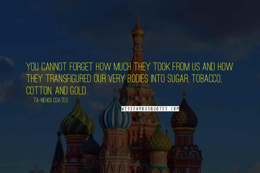 Ta-Nehisi Coates quotes: You cannot forget how much they took from us and how they transfigured our very bodies into sugar, tobacco, cotton, and gold.