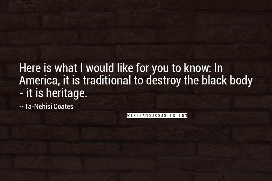 Ta-Nehisi Coates quotes: Here is what I would like for you to know: In America, it is traditional to destroy the black body - it is heritage.