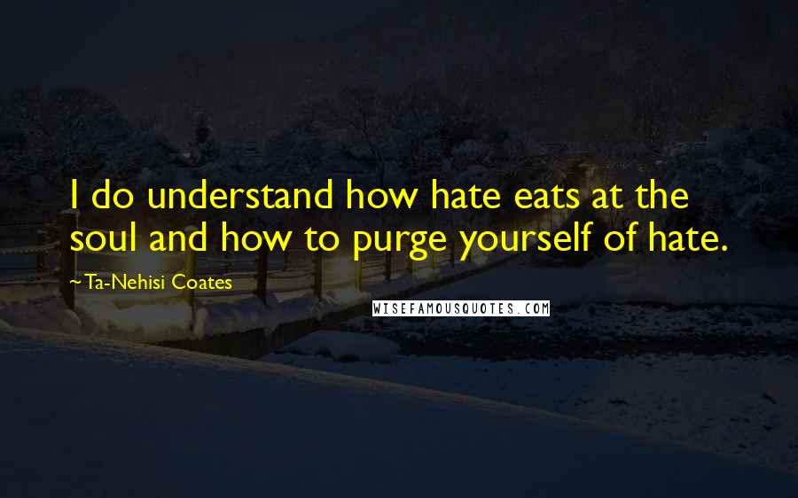 Ta-Nehisi Coates quotes: I do understand how hate eats at the soul and how to purge yourself of hate.