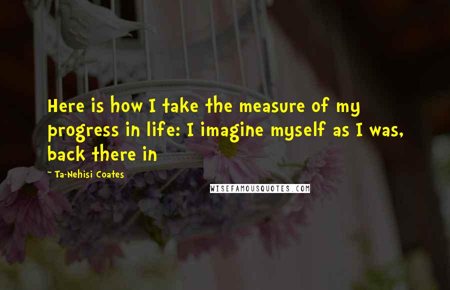 Ta-Nehisi Coates quotes: Here is how I take the measure of my progress in life: I imagine myself as I was, back there in