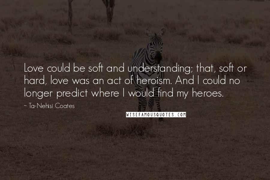 Ta-Nehisi Coates quotes: Love could be soft and understanding; that, soft or hard, love was an act of heroism. And I could no longer predict where I would find my heroes.