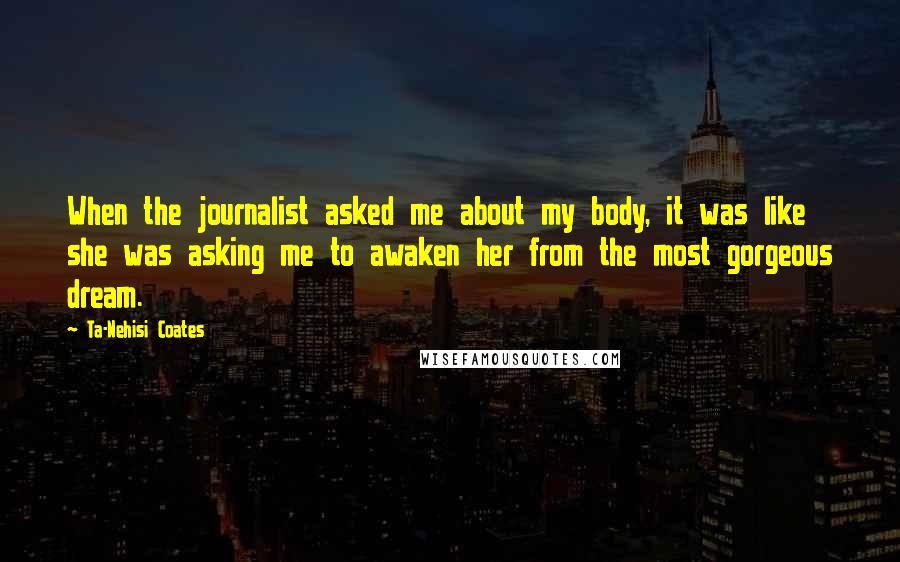 Ta-Nehisi Coates quotes: When the journalist asked me about my body, it was like she was asking me to awaken her from the most gorgeous dream.