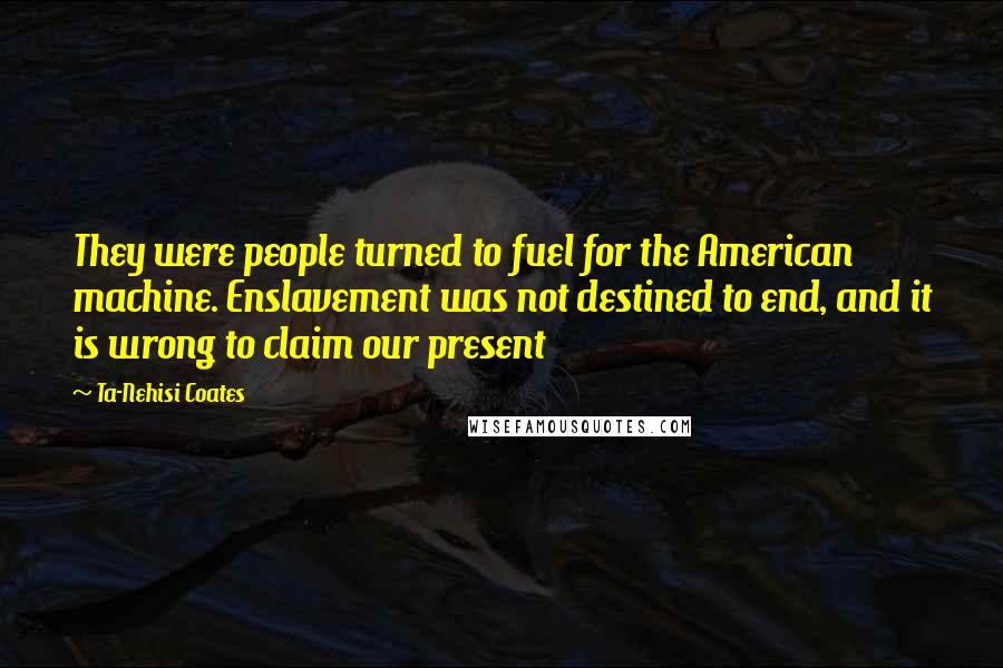 Ta-Nehisi Coates quotes: They were people turned to fuel for the American machine. Enslavement was not destined to end, and it is wrong to claim our present