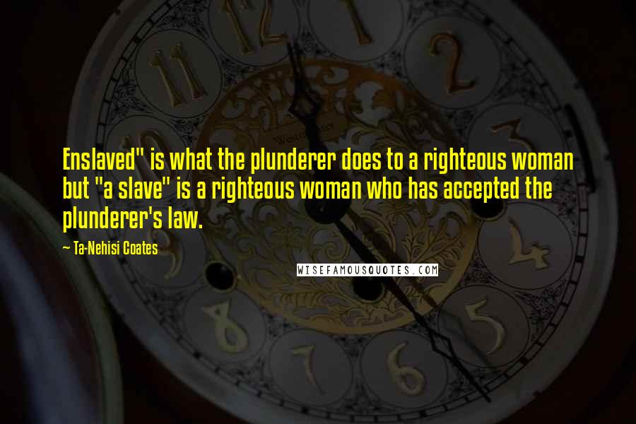 Ta-Nehisi Coates quotes: Enslaved" is what the plunderer does to a righteous woman but "a slave" is a righteous woman who has accepted the plunderer's law.