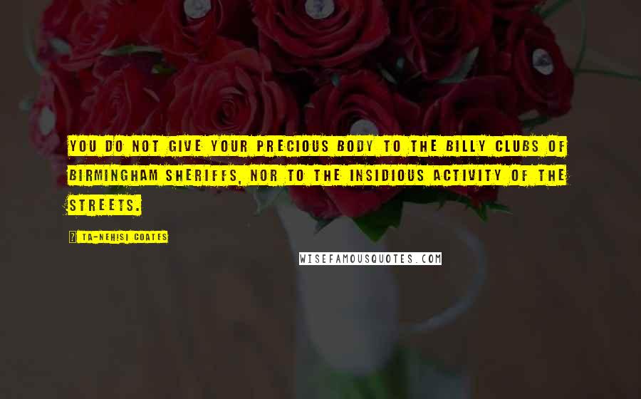 Ta-Nehisi Coates quotes: You do not give your precious body to the billy clubs of Birmingham sheriffs, nor to the insidious activity of the streets.