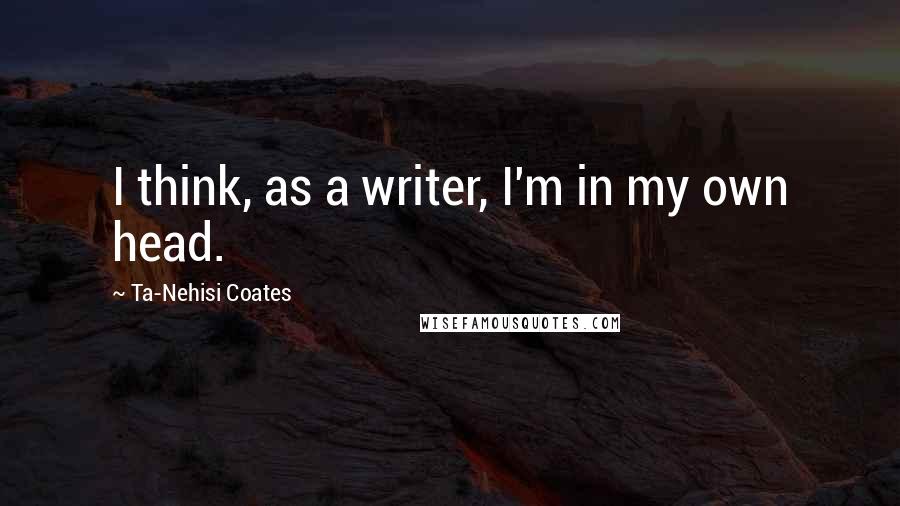 Ta-Nehisi Coates quotes: I think, as a writer, I'm in my own head.
