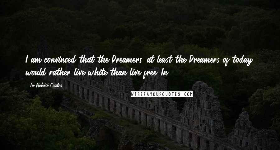 Ta-Nehisi Coates quotes: I am convinced that the Dreamers, at least the Dreamers of today, would rather live white than live free. In